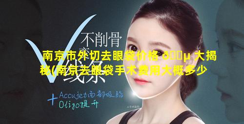 南京市外切去眼袋价格 🐵 大揭秘(南京去眼袋手术费用大概多少钱)